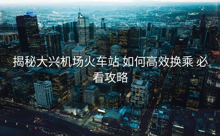 揭秘大興機場火車站 如何高效換乘 必看攻略