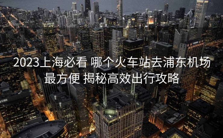 2023上海必看 哪個(gè)火車站去浦東機(jī)場(chǎng)最方便 揭秘高效出行攻略 2023上海必看 哪個(gè)火車站去浦東機(jī)場(chǎng)最方便 揭秘高效出行攻略