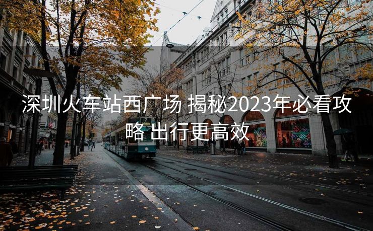 深圳火車站西廣場(chǎng) 揭秘2023年必看攻略 出行更高效