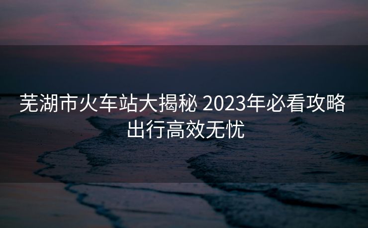 蕪湖市火車站大揭秘 2023年必看攻略 出行高效無憂 蕪湖市火車站大揭秘 2023年必看攻略 出行高效無憂