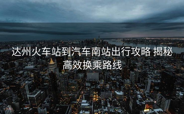 達州火車站到汽車南站出行攻略 揭秘高效換乘路線