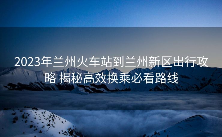 2023年蘭州火車站到蘭州新區(qū)出行攻略 揭秘高效換乘必看路線