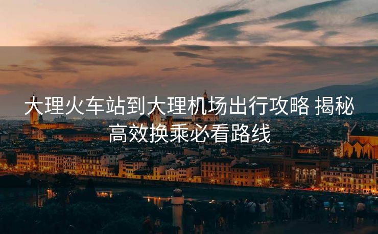 大理火車站到大理機場出行攻略 揭秘高效換乘必看路線 大理火車站到大理機場出行攻略 揭秘高效換乘必看路線