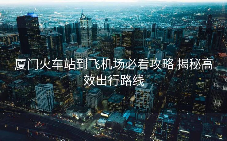 廈門火車站到飛機(jī)場(chǎng)必看攻略 揭秘高效出行路線