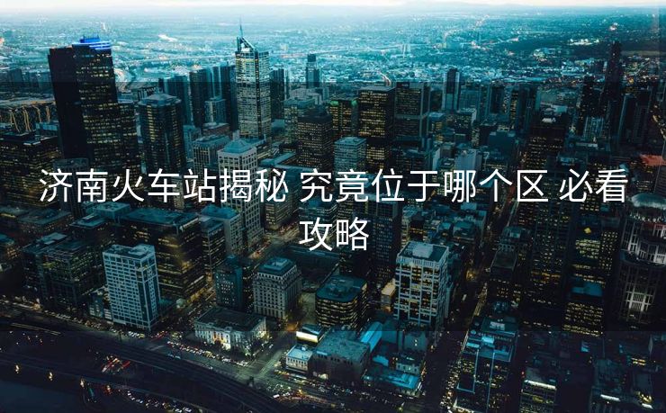 濟(jì)南火車站揭秘 究竟位于哪個(gè)區(qū) 必看攻略