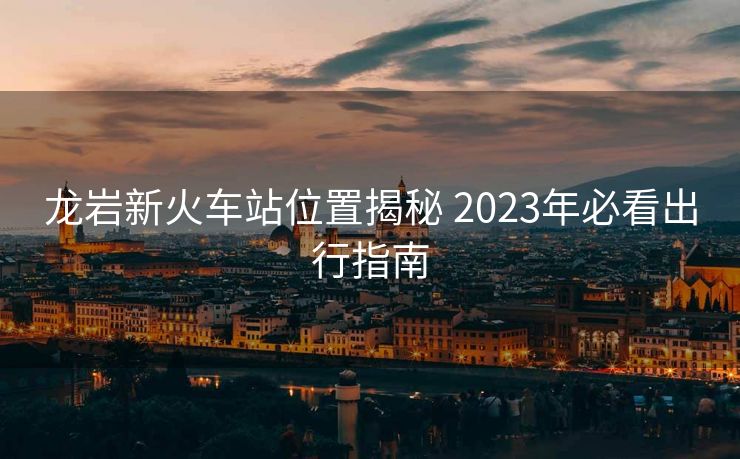 龍巖新火車站位置揭秘 2023年必看出行指南