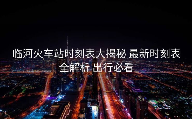 臨河火車站時刻表大揭秘 最新時刻表全解析 出行必看