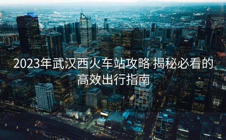2023年武漢西火車站攻略 揭秘必看的高效出行指南