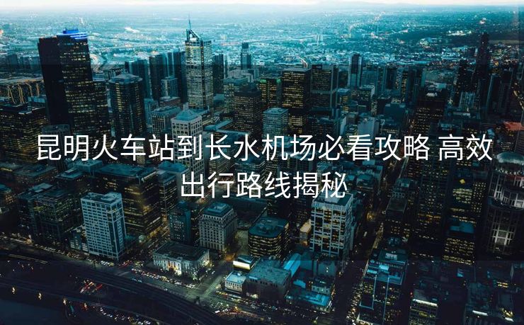 昆明火車站到長水機(jī)場必看攻略 高效出行路線揭秘