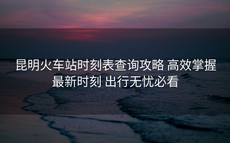 昆明火車站時(shí)刻表查詢攻略 高效掌握最新時(shí)刻 出行無(wú)憂必看