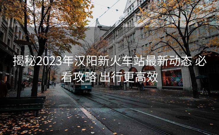 揭秘2023年漢陽新火車站最新動態(tài) 必看攻略 出行更高效