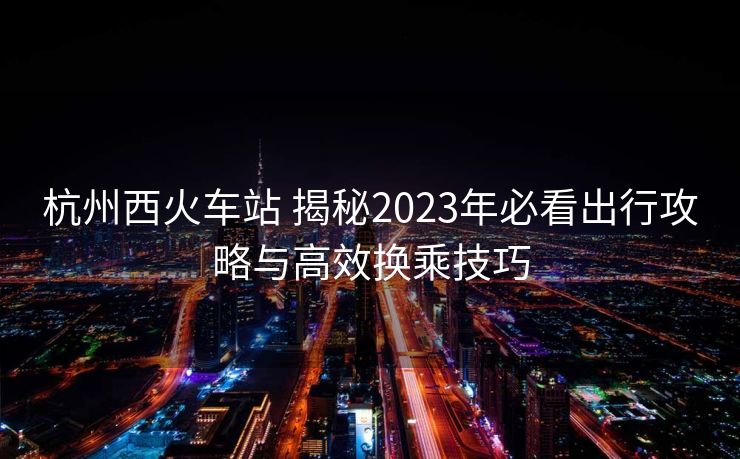 杭州西火車站 揭秘2023年必看出行攻略與高效換乘技巧 杭州西火車站 揭秘2023年必看出行攻略與高效換乘技巧