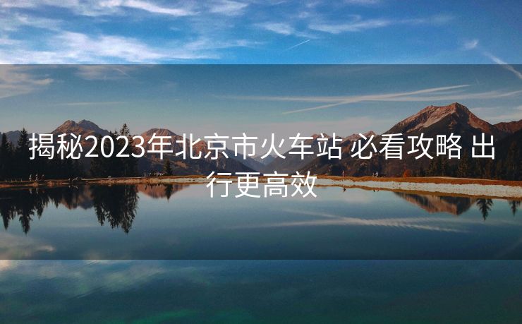 揭秘2023年北京市火車站 必看攻略 出行更高效