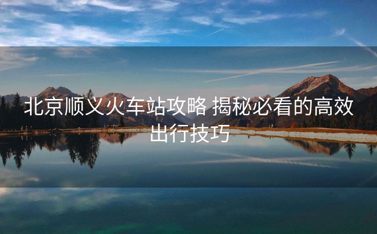 北京順義火車站攻略 揭秘必看的高效出行技巧
