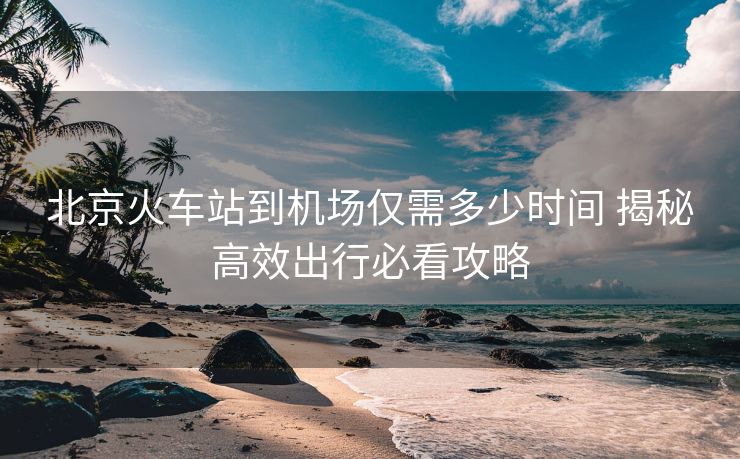 北京火車站到機(jī)場僅需多少時間 揭秘高效出行必看攻略
