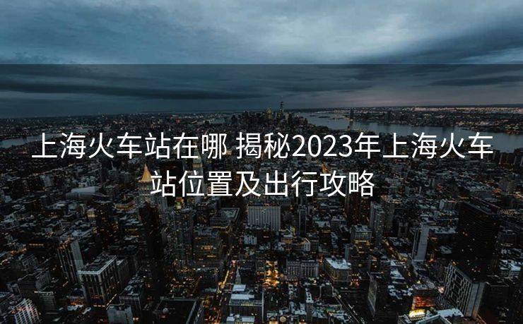 上?;疖囌驹谀?揭秘2023年上海火車站位置及出行攻略 上?;疖囌驹谀?揭秘2023年上海火車站位置及出行攻略