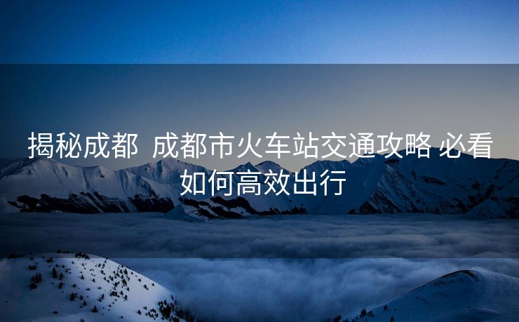 揭秘成都  成都市火車站交通攻略 必看 如何高效出行