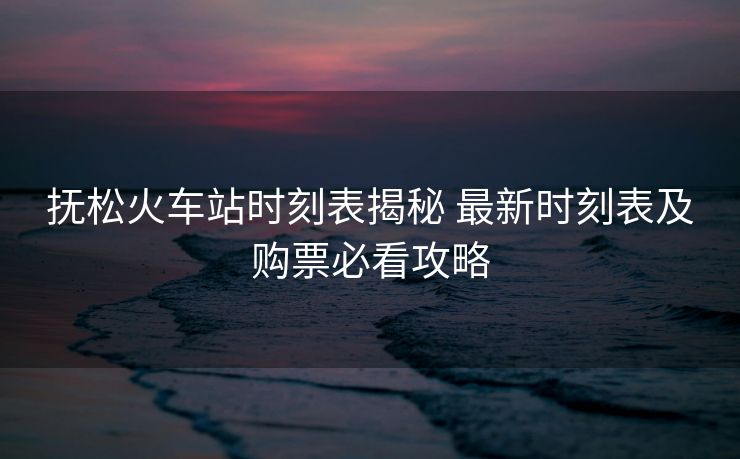 撫松火車站時刻表揭秘 最新時刻表及購票必看攻略