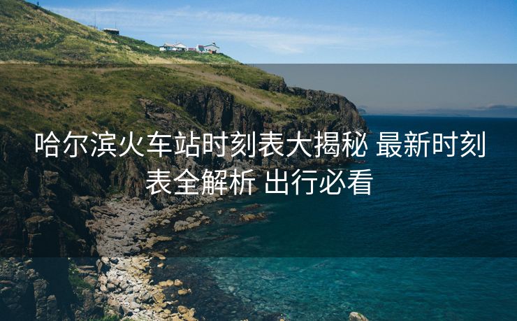 哈爾濱火車站時(shí)刻表大揭秘 最新時(shí)刻表全解析 出行必看