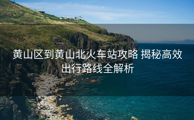 黃山區(qū)到黃山北火車站攻略 揭秘高效出行路線全解析