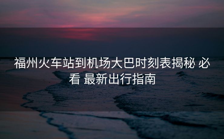 福州火車站到機場大巴時刻表揭秘 必看 最新出行指南