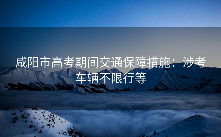 咸陽市高考期間交通保障措施：涉考車輛不限行等