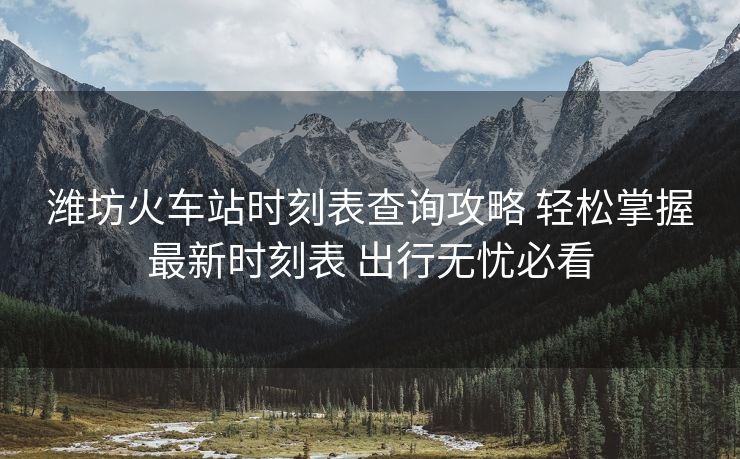 濰坊火車站時刻表查詢攻略 輕松掌握最新時刻表 出行無憂必看