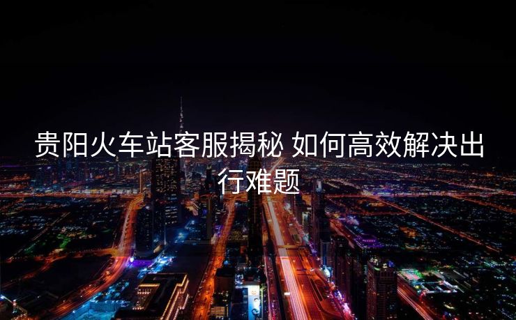 貴陽(yáng)火車(chē)站客服揭秘 如何高效解決出行難題