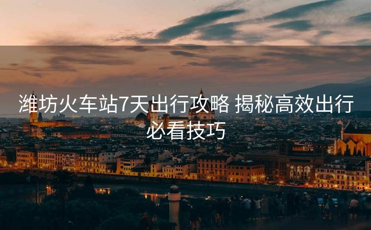 濰坊火車站7天出行攻略 揭秘高效出行必看技巧