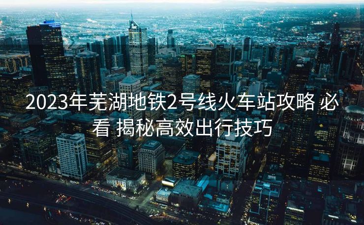 2023年蕪湖地鐵2號(hào)線火車站攻略 必看 揭秘高效出行技巧
