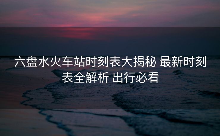 六盤水火車站時(shí)刻表大揭秘 最新時(shí)刻表全解析 出行必看