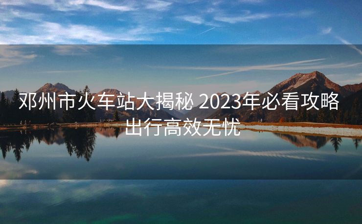 鄧州市火車站大揭秘 2023年必看攻略 出行高效無憂