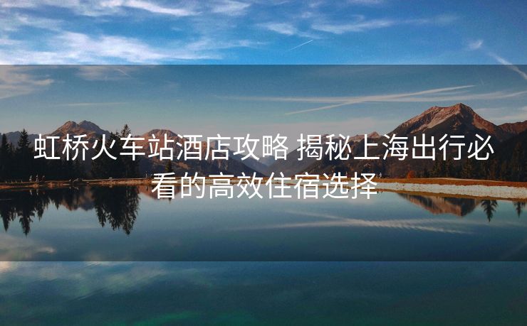 虹橋火車站酒店攻略 揭秘上海出行必看的高效住宿選擇