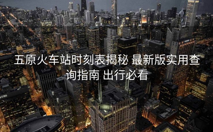 五原火車站時刻表揭秘 最新版實用查詢指南 出行必看