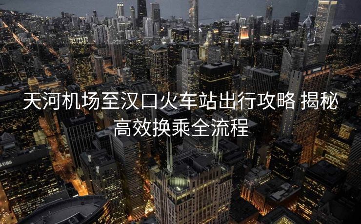 天河機(jī)場(chǎng)至漢口火車站出行攻略 揭秘高效換乘全流程