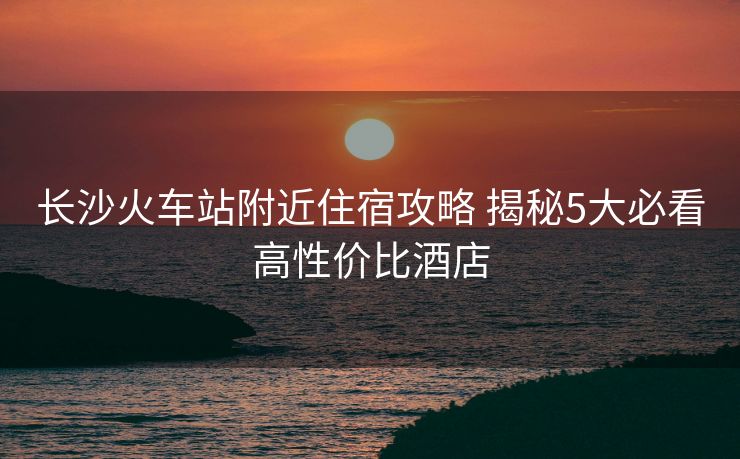 長沙火車站附近住宿攻略 揭秘5大必看高性價比酒店