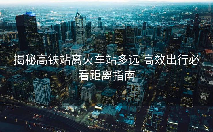 揭秘高鐵站離火車站多遠(yuǎn) 高效出行必看距離指南