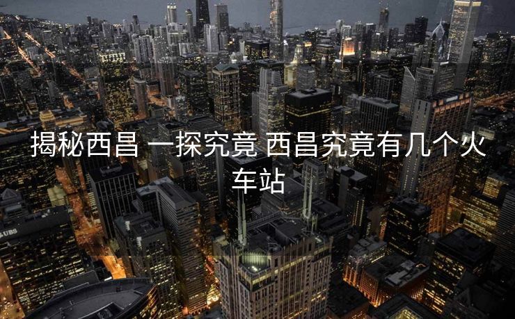 揭秘西昌 一探究竟 西昌究竟有幾個火車站