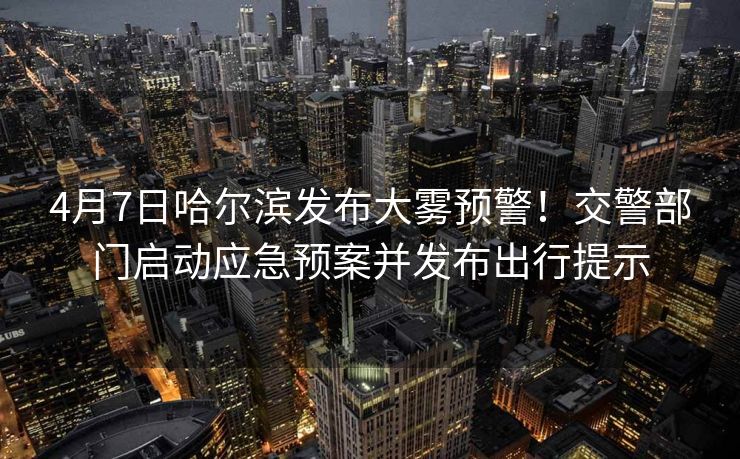 4月7日哈爾濱發(fā)布大霧預(yù)警！交警部門啟動(dòng)應(yīng)急預(yù)案并發(fā)布出行提示