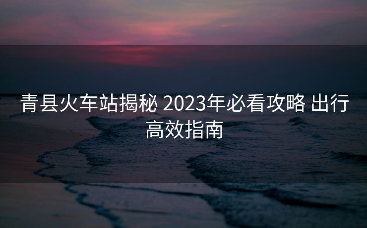 青縣火車站揭秘 2023年必看攻略 出行高效指南