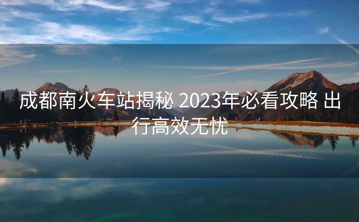 成都南火車站揭秘 2023年必看攻略 出行高效無(wú)憂