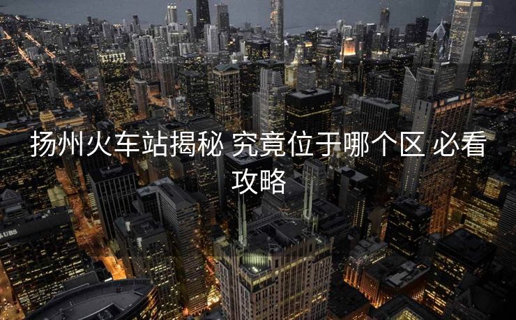 揚(yáng)州火車(chē)站揭秘 究竟位于哪個(gè)區(qū) 必看攻略 揚(yáng)州火車(chē)站揭秘 究竟位于哪個(gè)區(qū) 必看攻略