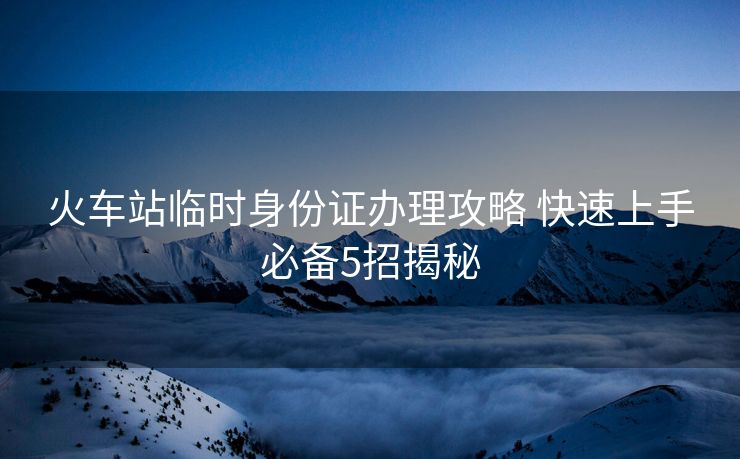 火車站臨時(shí)身份證辦理攻略 快速上手必備5招揭秘