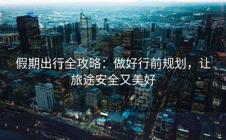 假期出行全攻略：做好行前規(guī)劃，讓旅途安全又美好