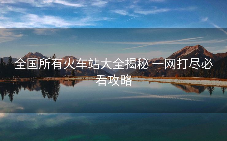 全國(guó)所有火車站大全揭秘 一網(wǎng)打盡必看攻略