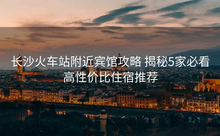 長沙火車站附近賓館攻略 揭秘5家必看高性價比住宿推薦