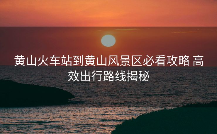 黃山火車站到黃山風(fēng)景區(qū)必看攻略 高效出行路線揭秘