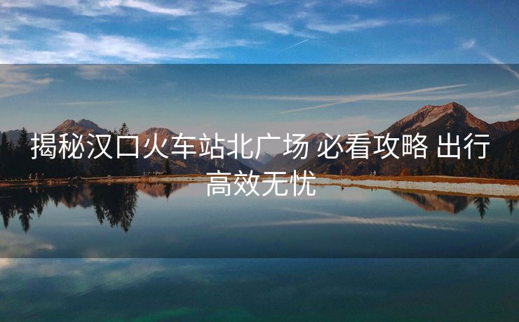 揭秘漢口火車站北廣場 必看攻略 出行高效無憂