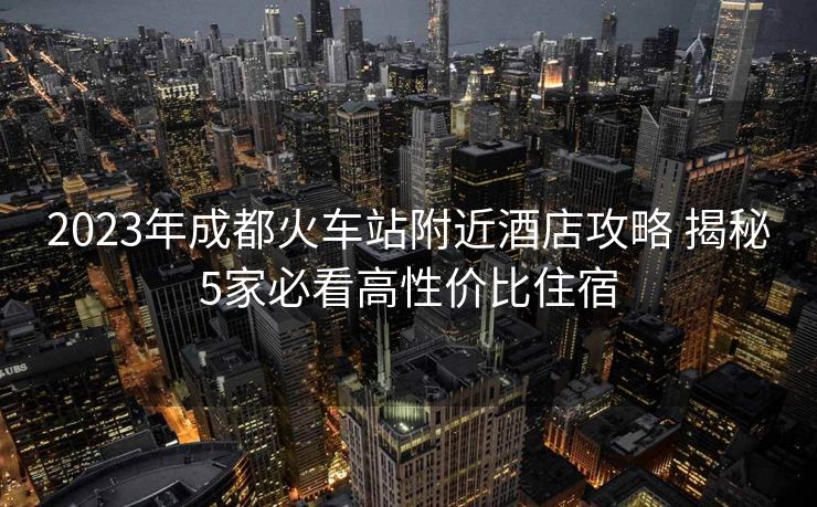 2023年成都火車站附近酒店攻略 揭秘5家必看高性價(jià)比住宿