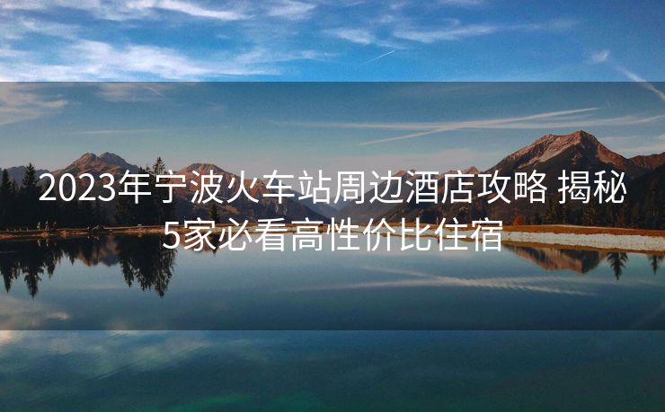 2023年寧波火車站周邊酒店攻略 揭秘5家必看高性價(jià)比住宿